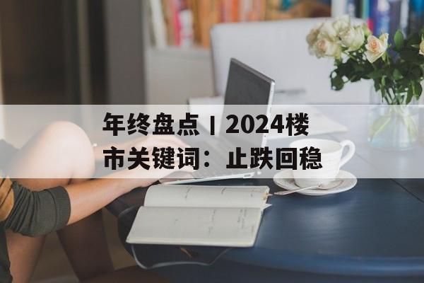 年终盘点丨2024楼市关键词：止跌回稳-第1张图片-