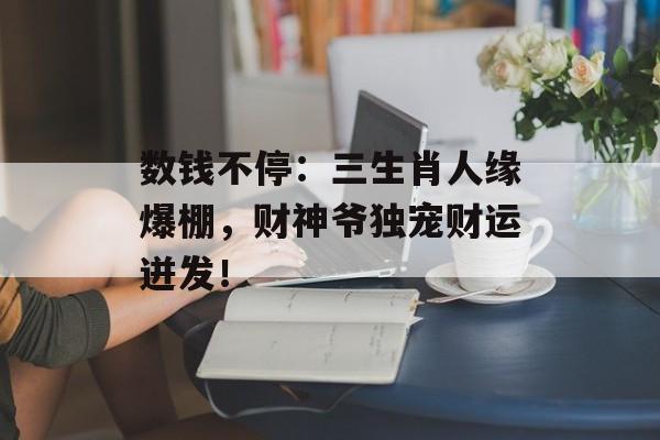 数钱不停：三生肖人缘爆棚，财神爷独宠财运迸发！-第1张图片-
