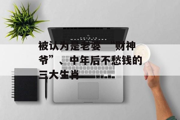 被认为是老婆 “财神爷”、中年后不愁钱的三大生肖-第1张图片-