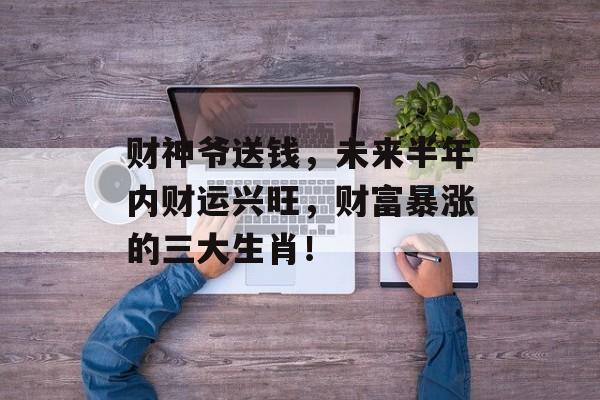 财神爷送钱，未来半年内财运兴旺，财富暴涨的三大生肖！-第1张图片-