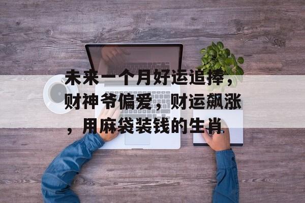 未来一个月好运追捧，财神爷偏爱，财运飙涨，用麻袋装钱的生肖-第1张图片-
