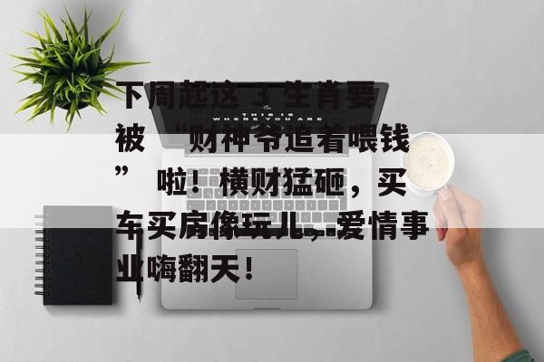 下周起这 3 生肖要被 “财神爷追着喂钱” 啦！横财猛砸，买车买房像玩儿，爱情事业嗨翻天！-第1张图片-