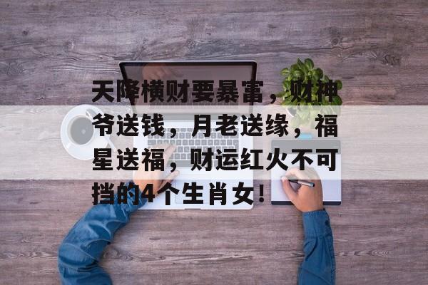 天降横财要暴富，财神爷送钱，月老送缘，福星送福，财运红火不可挡的4个生肖女！-第1张图片-
