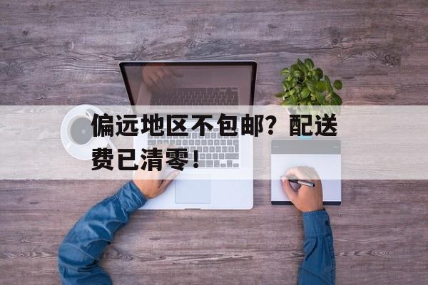 偏远地区不包邮？配送费已清零！-第1张图片-