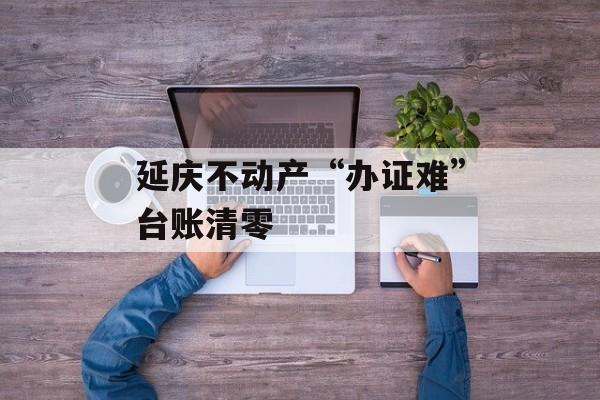 延庆不动产“办证难”台账清零-第1张图片-