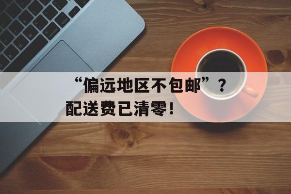 “偏远地区不包邮”？配送费已清零！-第1张图片-