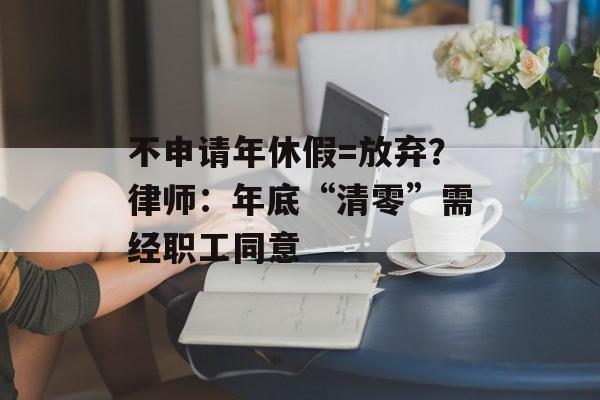 不申请年休假=放弃？律师：年底“清零”需经职工同意-第1张图片-