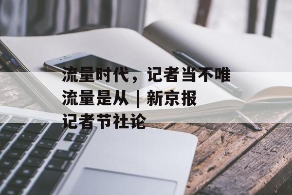 流量时代，记者当不唯流量是从 | 新京报记者节社论-第1张图片-