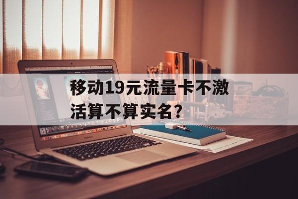 移动19元流量卡不激活算不算实名？-第1张图片-