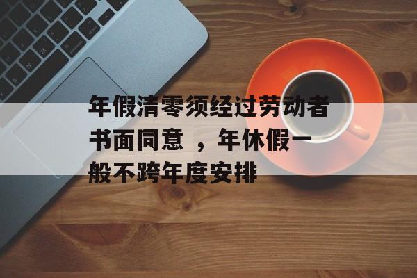 年假清零须经过劳动者书面同意 ，年休假一般不跨年度安排-第1张图片-