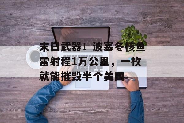 末日武器！波塞冬核鱼雷射程1万公里，一枚就能摧毁半个美国-第1张图片-
