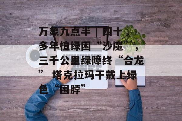 万象九点半 | 四十多年植绿困“沙魔”，三千公里绿障终“合龙” 塔克拉玛干戴上绿色“围脖”-第1张图片-