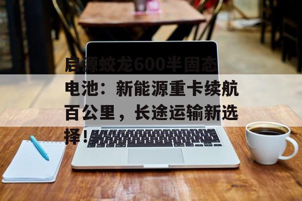 启源蛟龙600半固态电池：新能源重卡续航百公里，长途运输新选择！-第1张图片-