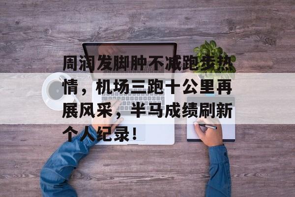 周润发脚肿不减跑步热情，机场三跑十公里再展风采，半马成绩刷新个人纪录！-第1张图片-