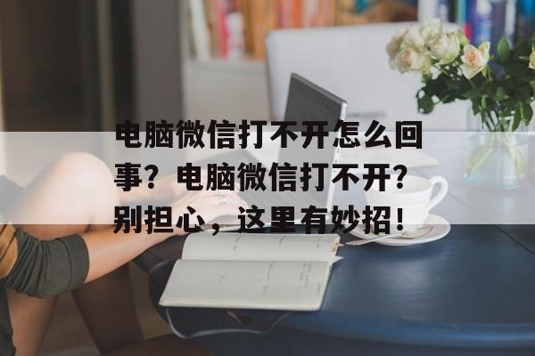 电脑微信打不开怎么回事？电脑微信打不开？别担心，这里有妙招！-第1张图片-