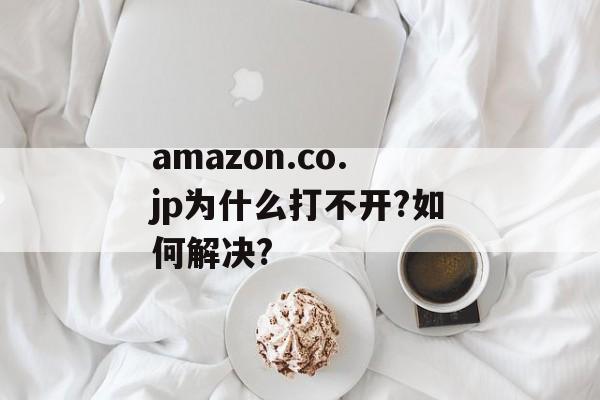 amazon.co.jp为什么打不开?如何解决?-第1张图片-