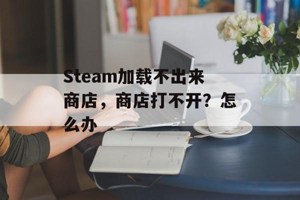 Steam加载不出来商店，商店打不开？怎么办-第1张图片-