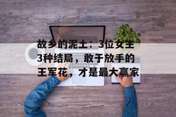 故乡的泥土：3位女主3种结局，敢于放手的王军花，才是最大赢家-第1张图片-