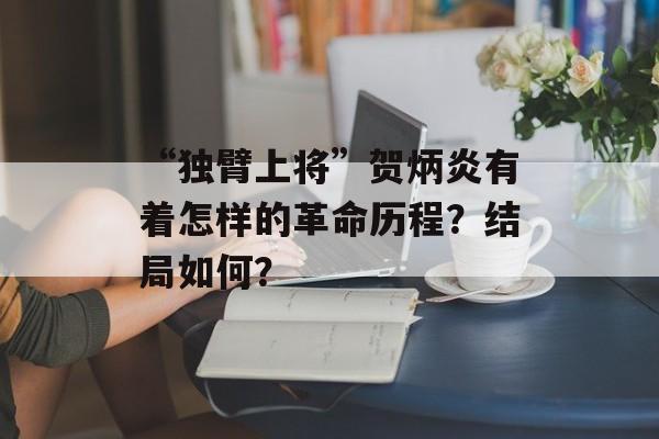 “独臂上将”贺炳炎有着怎样的革命历程？结局如何？-第1张图片-