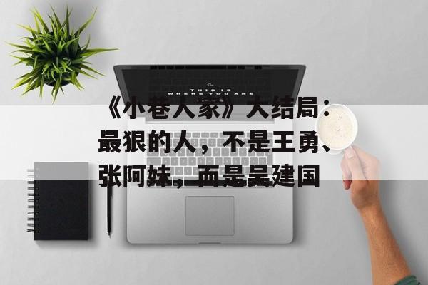 《小巷人家》大结局：最狠的人，不是王勇、张阿妹，而是吴建国-第1张图片-
