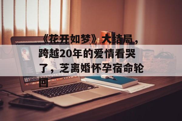 《花开如梦》大结局，跨越20年的爱情看哭了，芝离婚怀孕宿命轮回-第1张图片-