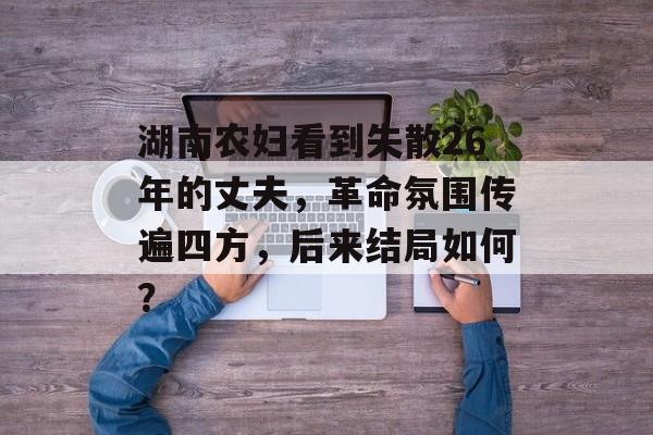 湖南农妇看到失散26年的丈夫，革命氛围传遍四方，后来结局如何？-第1张图片-