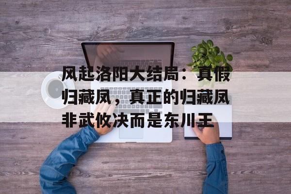 风起洛阳大结局：真假归藏凤，真正的归藏凤非武攸决而是东川王-第1张图片-