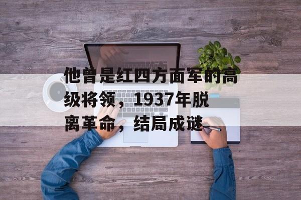 他曾是红四方面军的高级将领，1937年脱离革命，结局成谜-第1张图片-