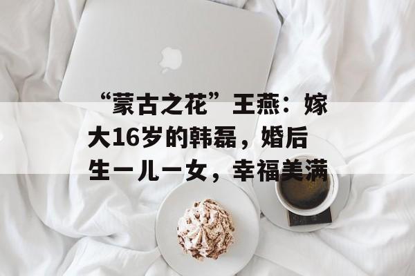 “蒙古之花”王燕：嫁大16岁的韩磊，婚后生一儿一女，幸福美满-第1张图片-