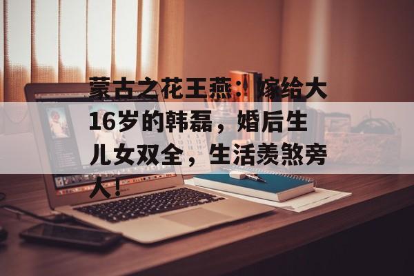 蒙古之花王燕：嫁给大16岁的韩磊，婚后生儿女双全，生活羡煞旁人！-第1张图片-
