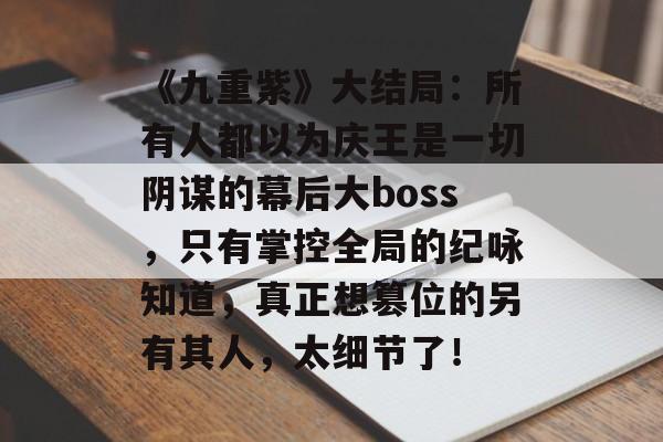 《九重紫》大结局：所有人都以为庆王是一切阴谋的幕后大boss，只有掌控全局的纪咏知道，真正想篡位的另有其人，太细节了！-第1张图片-