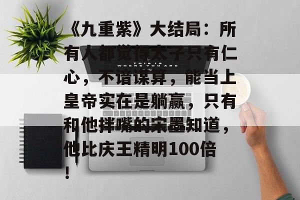 《九重紫》大结局：所有人都觉得太子只有仁心，不谙谋算，能当上皇帝实在是躺赢，只有和他拌嘴的宋墨知道，他比庆王精明100倍！-第1张图片-
