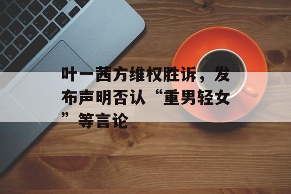 叶一茜方维权胜诉，发布声明否认“重男轻女”等言论-第1张图片-