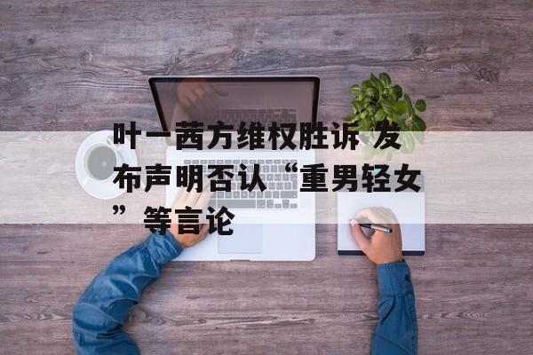 叶一茜方维权胜诉 发布声明否认“重男轻女”等言论-第1张图片-