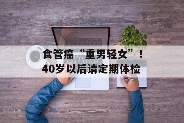 食管癌“重男轻女”！40岁以后请定期体检-第1张图片-