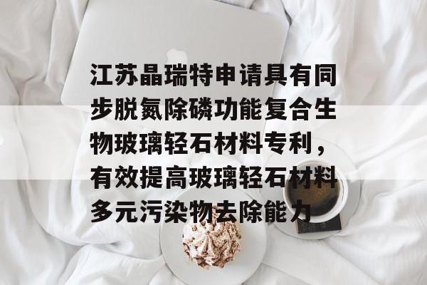 江苏晶瑞特申请具有同步脱氮除磷功能复合生物玻璃轻石材料专利，有效提高玻璃轻石材料多元污染物去除能力-第1张图片-