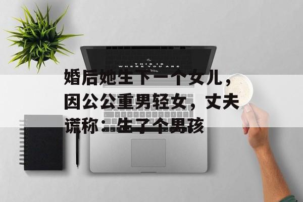 婚后她生下一个女儿，因公公重男轻女，丈夫谎称：生了个男孩-第1张图片-