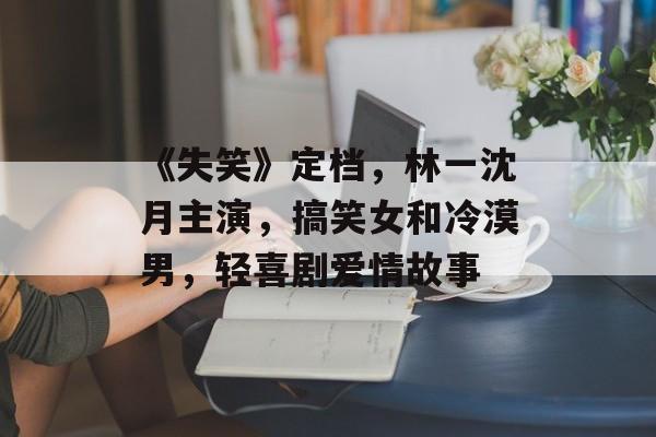 《失笑》定档，林一沈月主演，搞笑女和冷漠男，轻喜剧爱情故事-第1张图片-