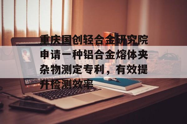 重庆国创轻合金研究院申请一种铝合金熔体夹杂物测定专利，有效提升检测效率-第1张图片-