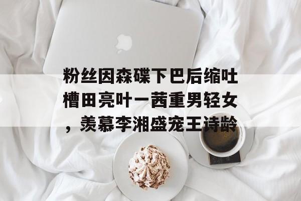 粉丝因森碟下巴后缩吐槽田亮叶一茜重男轻女，羡慕李湘盛宠王诗龄-第1张图片-