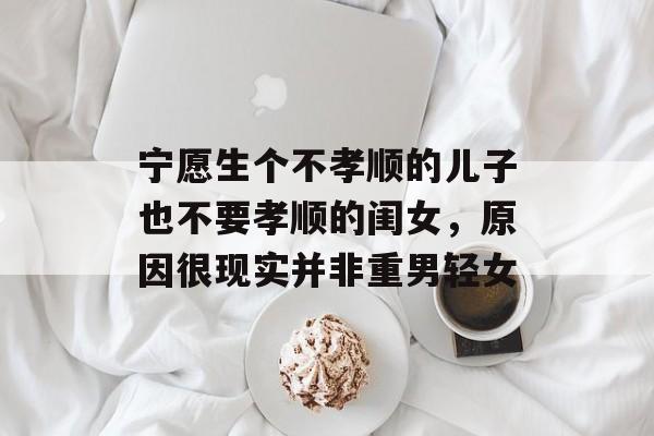 宁愿生个不孝顺的儿子也不要孝顺的闺女，原因很现实并非重男轻女-第1张图片-