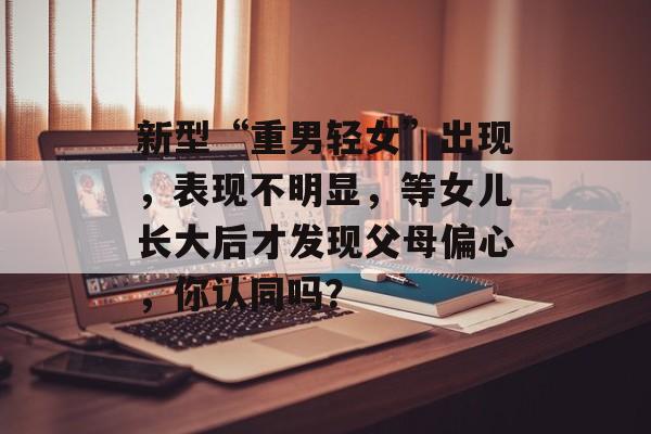 新型“重男轻女”出现，表现不明显，等女儿长大后才发现父母偏心，你认同吗？-第1张图片-