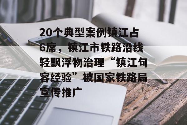 20个典型案例镇江占6席，镇江市铁路沿线轻飘浮物治理“镇江句容经验”被国家铁路局宣传推广-第1张图片-