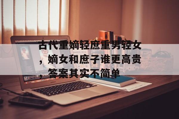 古代重嫡轻庶重男轻女，嫡女和庶子谁更高贵，答案其实不简单-第1张图片-