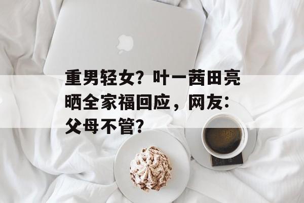 重男轻女？叶一茜田亮晒全家福回应，网友:父母不管？-第1张图片-