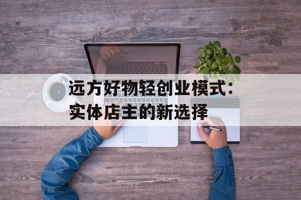 远方好物轻创业模式：实体店主的新选择-第1张图片-