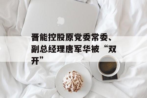 晋能控股原党委常委、副总经理唐军华被“双开”-第1张图片-