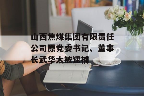 山西焦煤集团有限责任公司原党委书记、董事长武华太被逮捕-第1张图片-
