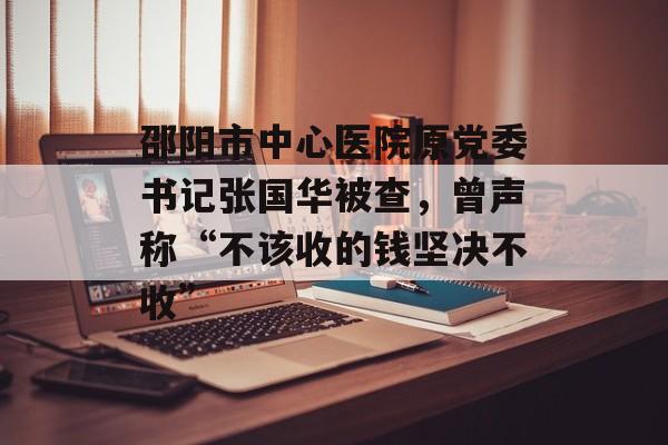 邵阳市中心医院原党委书记张国华被查，曾声称“不该收的钱坚决不收”-第1张图片-