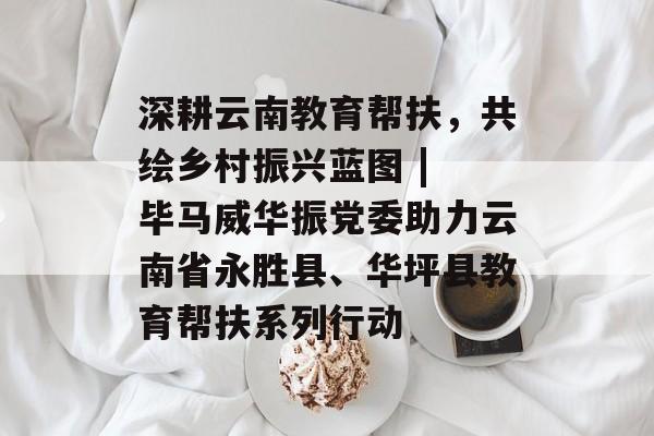 深耕云南教育帮扶，共绘乡村振兴蓝图 | 毕马威华振党委助力云南省永胜县、华坪县教育帮扶系列行动-第1张图片-